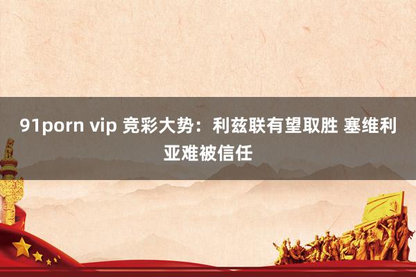 91porn vip 竞彩大势：利兹联有望取胜 塞维利亚难被信任