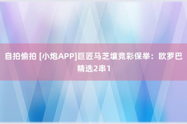 自拍偷拍 [小炮APP]巨匠马芝壤竞彩保举：欧罗巴精选2串1