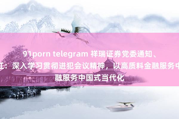 91porn telegram 祥瑞证券党委通知、董事长何之江：深入学习贯彻进犯会议精神，以高质料金融服务中国式当代化