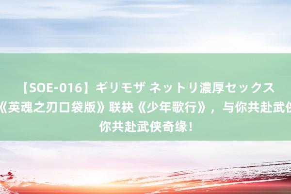 【SOE-016】ギリモザ ネットリ濃厚セックス Ami 《英魂之刃口袋版》联袂《少年歌行》，与你共赴武侠奇缘！