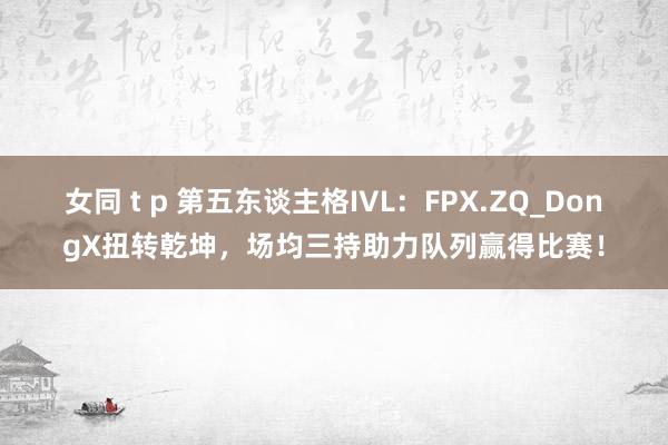 女同 t p 第五东谈主格IVL：FPX.ZQ_DongX扭转乾坤，场均三持助力队列赢得比赛！