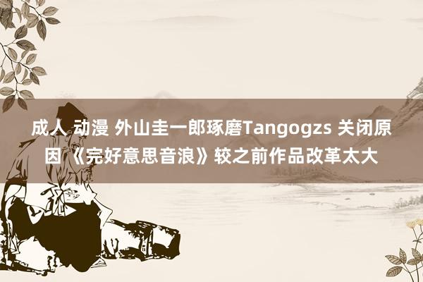 成人 动漫 外山圭一郎琢磨Tangogzs 关闭原因 《完好意思音浪》较之前作品改革太大