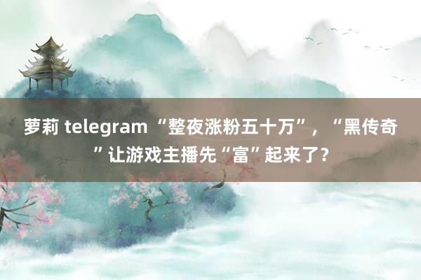 萝莉 telegram “整夜涨粉五十万”，“黑传奇”让游戏主播先“富”起来了？