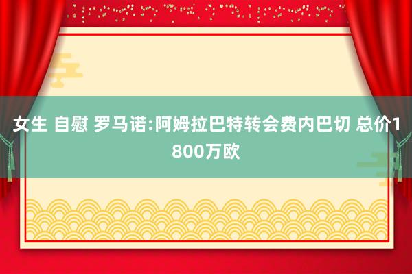 女生 自慰 罗马诺:阿姆拉巴特转会费内巴切 总价1800万欧