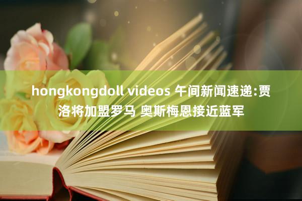 hongkongdoll videos 午间新闻速递:贾洛将加盟罗马 奥斯梅恩接近蓝军