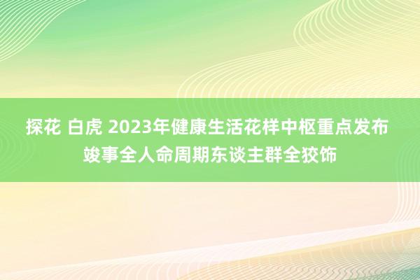 探花 白虎 2023年健康生活花样中枢重点发布 竣事全人命周期东谈主群全狡饰