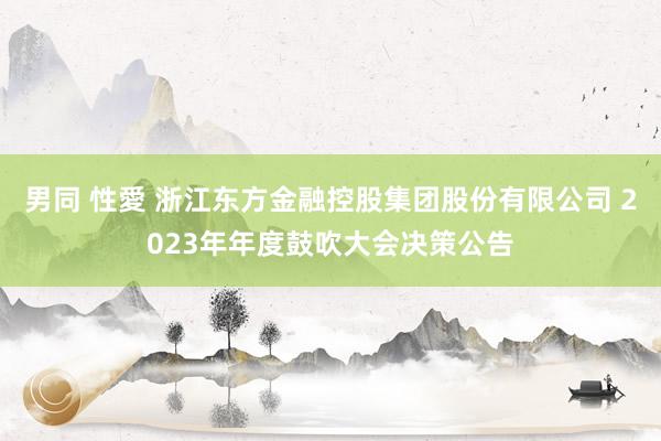 男同 性愛 浙江东方金融控股集团股份有限公司 2023年年度鼓吹大会决策公告