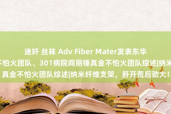 迷奸 丝袜 Adv Fiber Mater发表东华大学张耀鹏、姚响锤真金不怕火团队、301病院阎丽锤真金不怕火团队综述|纳米纤维支架，肝开荒后劲大！