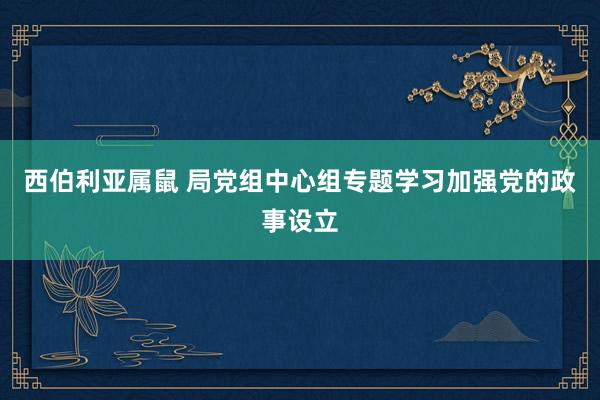 西伯利亚属鼠 局党组中心组专题学习加强党的政事设立